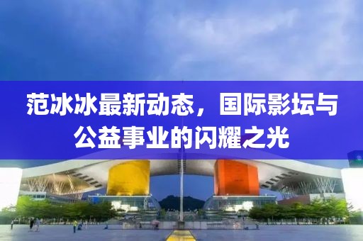 范冰冰最新動態(tài)，國際影壇與公益事業(yè)的閃耀之光
