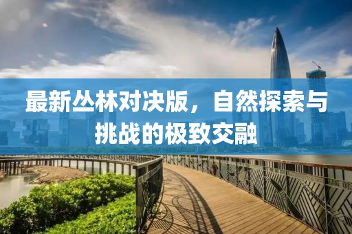 最新叢林對決版，自然探索與挑戰(zhàn)的極致交融