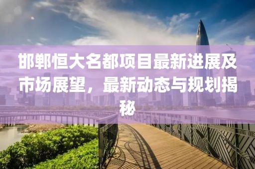 邯鄲恒大名都項(xiàng)目最新進(jìn)展及市場(chǎng)展望，最新動(dòng)態(tài)與規(guī)劃揭秘