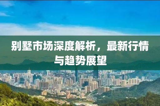別墅市場深度解析，最新行情與趨勢展望