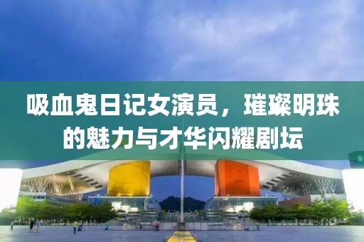 吸血鬼日記女演員，璀璨明珠的魅力與才華閃耀劇壇