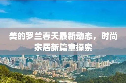 美的羅蘭春天最新動(dòng)態(tài)，時(shí)尚家居新篇章探索