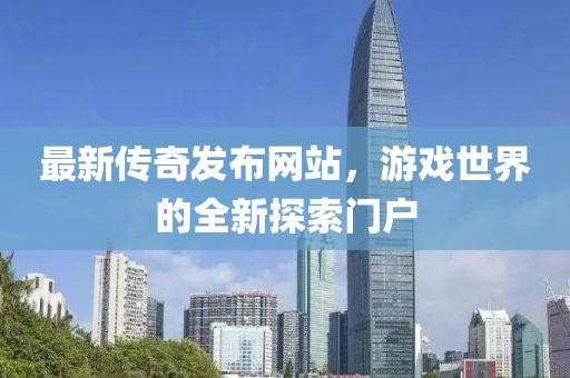 最新傳奇發(fā)布網(wǎng)站，游戲世界的全新探索門戶