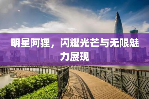 明星阿貍，閃耀光芒與無限魅力展現(xiàn)