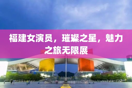 福建女演員，璀璨之星，魅力之旅無限展