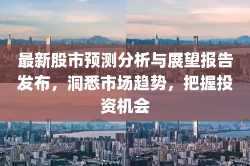 最新股市預(yù)測分析與展望報告發(fā)布，洞悉市場趨勢，把握投資機會