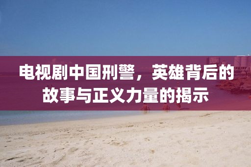 電視劇中國刑警，英雄背后的故事與正義力量的揭示