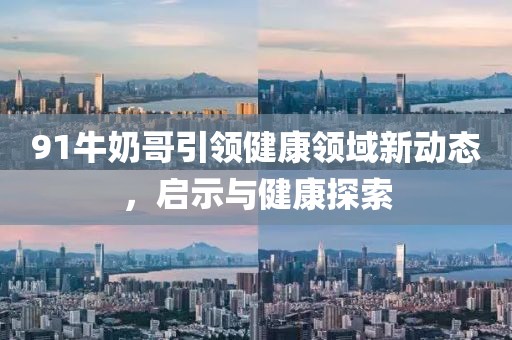 91牛奶哥引領(lǐng)健康領(lǐng)域新動態(tài)，啟示與健康探索