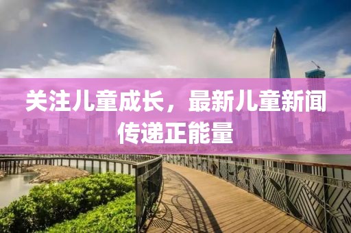 關(guān)注兒童成長(zhǎng)，最新兒童新聞傳遞正能量