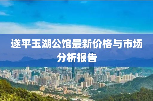 遂平玉湖公館最新價(jià)格與市場(chǎng)分析報(bào)告