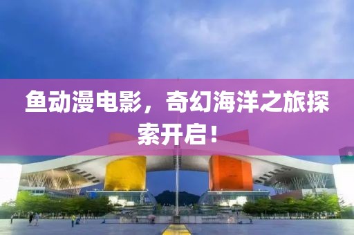 魚動(dòng)漫電影，奇幻海洋之旅探索開啟！