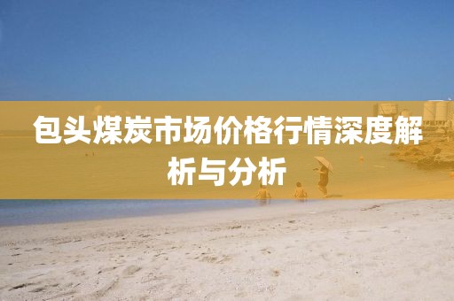 包頭煤炭市場(chǎng)價(jià)格行情深度解析與分析