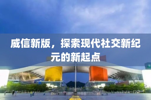 威信新版，探索現(xiàn)代社交新紀元的新起點