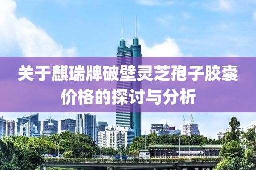 關(guān)于麒瑞牌破壁靈芝孢子膠囊價(jià)格的探討與分析