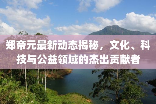 鄭帝元最新動(dòng)態(tài)揭秘，文化、科技與公益領(lǐng)域的杰出貢獻(xiàn)者