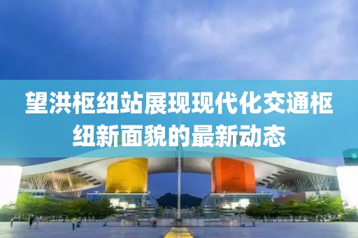 望洪樞紐站展現(xiàn)現(xiàn)代化交通樞紐新面貌的最新動(dòng)態(tài)