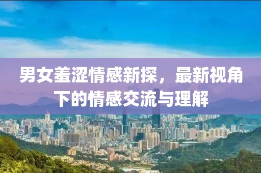 男女羞澀情感新探，最新視角下的情感交流與理解