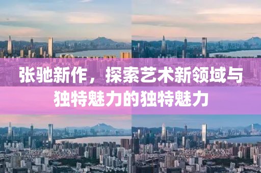 張馳新作，探索藝術(shù)新領(lǐng)域與獨特魅力的獨特魅力