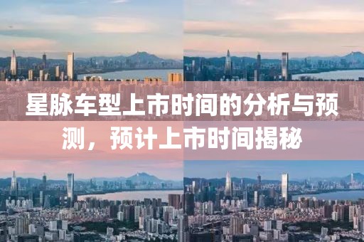 星脈車型上市時間的分析與預(yù)測，預(yù)計上市時間揭秘