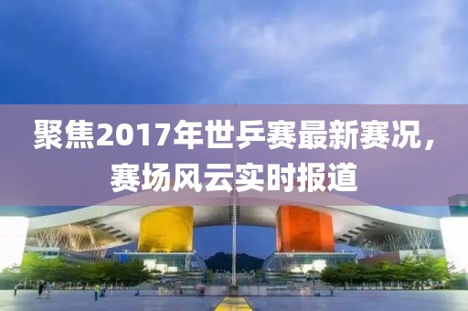 聚焦2017年世乒賽最新賽況，賽場風(fēng)云實(shí)時(shí)報(bào)道