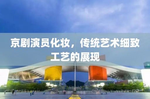 京劇演員化妝，傳統(tǒng)藝術(shù)細(xì)致工藝的展現(xiàn)