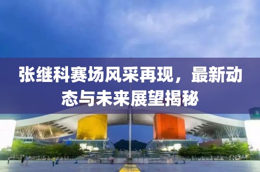 張繼科賽場風(fēng)采再現(xiàn)，最新動態(tài)與未來展望揭秘