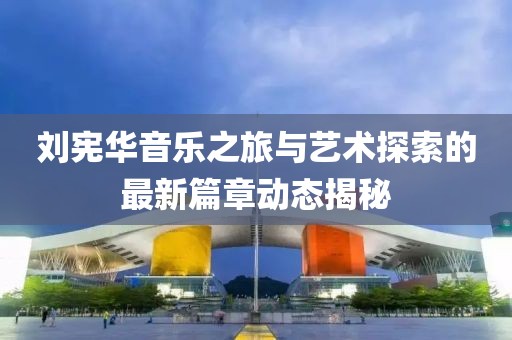 劉憲華音樂之旅與藝術(shù)探索的最新篇章動態(tài)揭秘