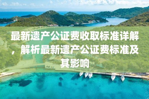 最新遺產(chǎn)公證費收取標準詳解，解析最新遺產(chǎn)公證費標準及其影響