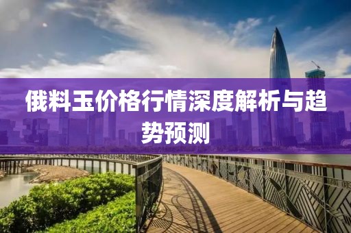 俄料玉價(jià)格行情深度解析與趨勢(shì)預(yù)測