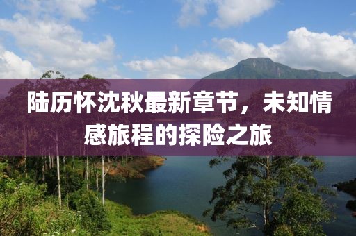陸歷懷沈秋最新章節(jié)，未知情感旅程的探險(xiǎn)之旅