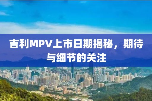吉利MPV上市日期揭秘，期待與細節(jié)的關注