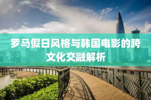 羅馬假日風格與韓國電影的跨文化交融解析