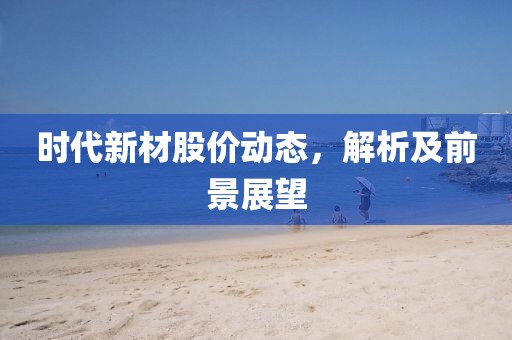 時(shí)代新材股價(jià)動(dòng)態(tài)，解析及前景展望