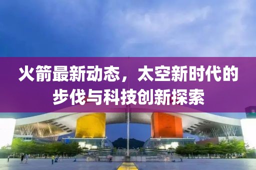 火箭最新動(dòng)態(tài)，太空新時(shí)代的步伐與科技創(chuàng)新探索