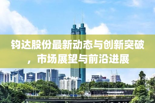 鈞達(dá)股份最新動(dòng)態(tài)與創(chuàng)新突破，市場(chǎng)展望與前沿進(jìn)展