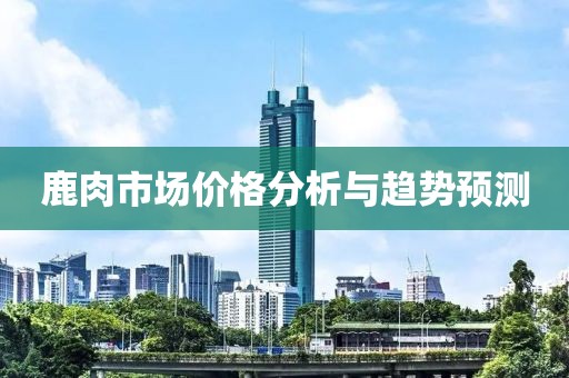鹿肉市場(chǎng)價(jià)格分析與趨勢(shì)預(yù)測(cè)