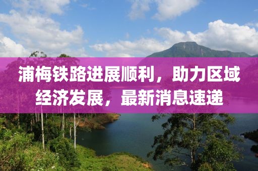 浦梅鐵路進展順利，助力區(qū)域經(jīng)濟發(fā)展，最新消息速遞