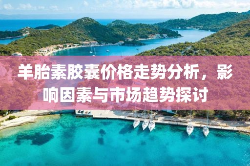 羊胎素膠囊價格走勢分析，影響因素與市場趨勢探討