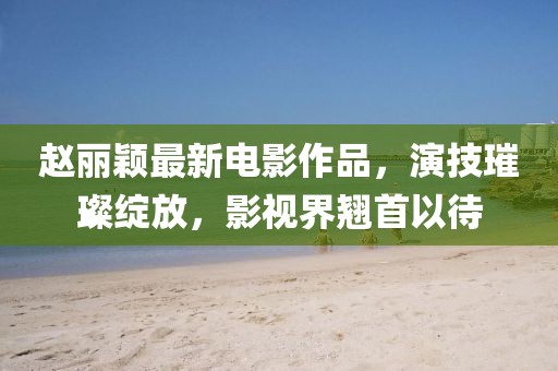 趙麗穎最新電影作品，演技璀璨綻放，影視界翹首以待