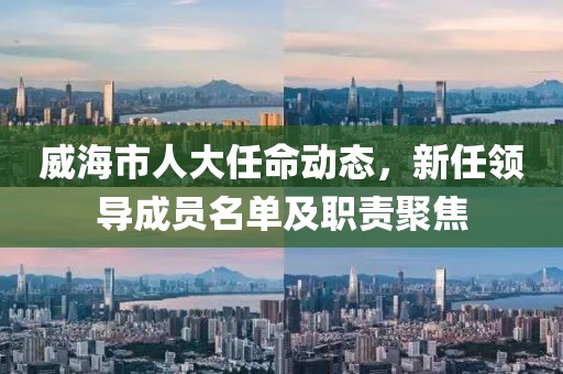威海市人大任命動(dòng)態(tài)，新任領(lǐng)導(dǎo)成員名單及職責(zé)聚焦