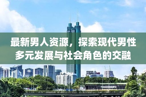 最新男人資源，探索現(xiàn)代男性多元發(fā)展與社會(huì)角色的交融