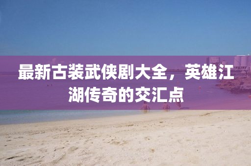 最新古裝武俠劇大全，英雄江湖傳奇的交匯點(diǎn)