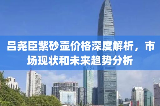呂堯臣紫砂壺價(jià)格深度解析，市場(chǎng)現(xiàn)狀和未來趨勢(shì)分析