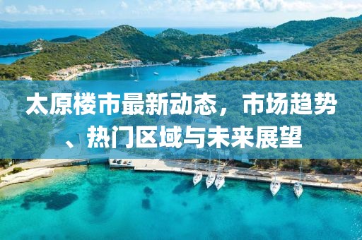 太原樓市最新動態(tài)，市場趨勢、熱門區(qū)域與未來展望