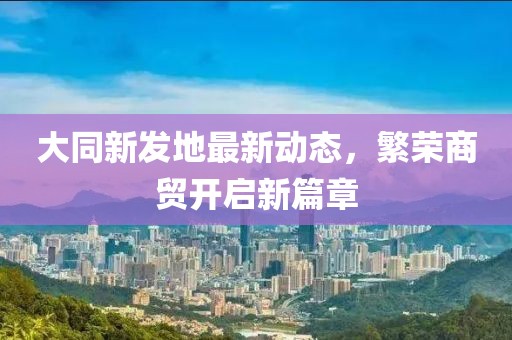 大同新發(fā)地最新動(dòng)態(tài)，繁榮商貿(mào)開啟新篇章