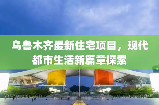 烏魯木齊最新住宅項(xiàng)目，現(xiàn)代都市生活新篇章探索
