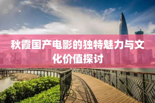 秋霞國產(chǎn)電影的獨(dú)特魅力與文化價(jià)值探討