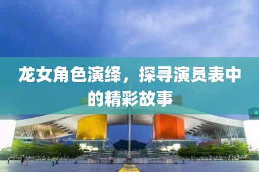 龍女角色演繹，探尋演員表中的精彩故事