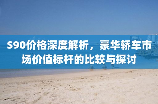 S90價(jià)格深度解析，豪華轎車市場(chǎng)價(jià)值標(biāo)桿的比較與探討