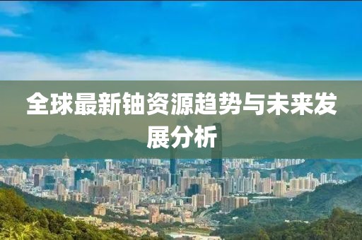 全球最新鈾資源趨勢(shì)與未來(lái)發(fā)展分析